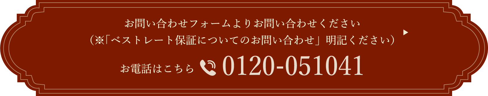 お問い合わせフォームよりお問い合わせください（「ベストレート保証についてのお問い合わせ」明記ください）お電話はこちら 0120-051041