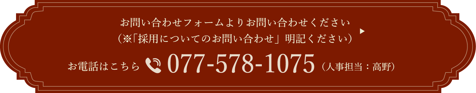 お問い合わせフォームよりお問い合わせください（「採用についてのお問い合わせ」明記ください）お電話はこちら 077-578-1075（人事担当：高野）